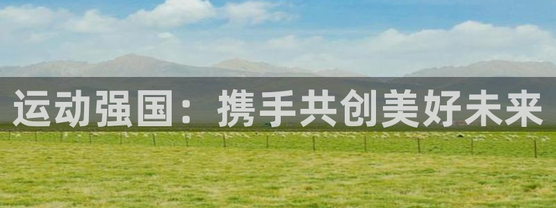 JJB竞技宝官网下载平台是正规平台吗知乎：运动强国：携手共创